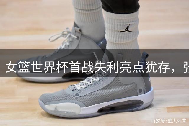 女篮世界杯首战失利亮点犹存，张子宇罚球表现惊艳