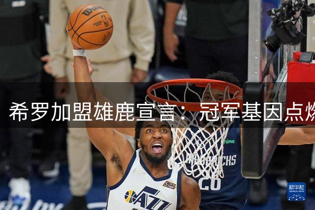 希罗加盟雄鹿宣言：冠军基因点燃我的斗志 誓要打破外界质疑
