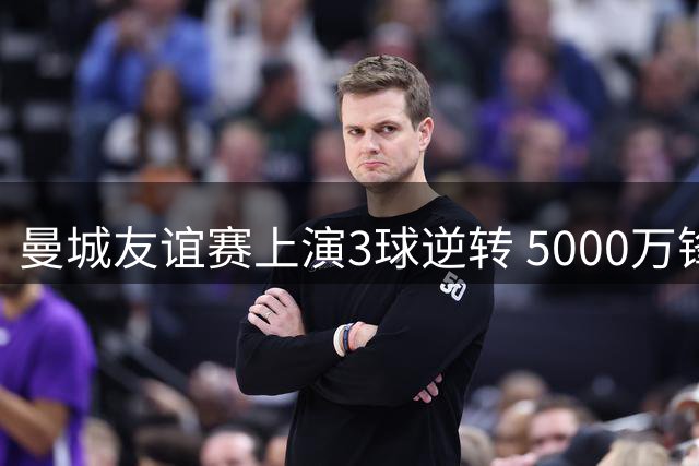 曼城友谊赛上演3球逆转 5000万锋霸2分钟双响击溃马竞