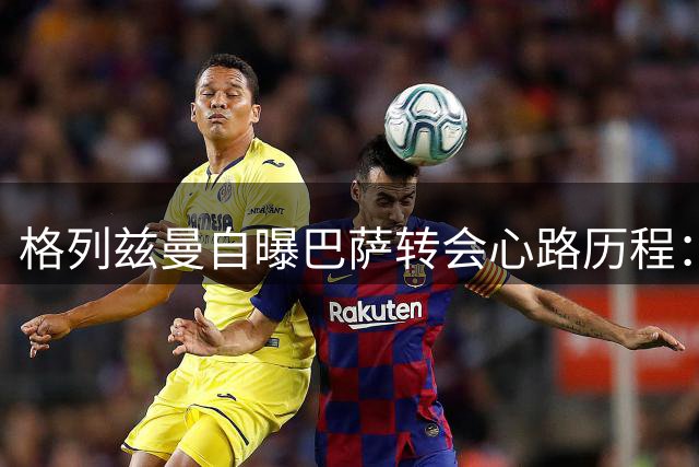 格列兹曼自曝巴萨转会心路历程：唯一真爱唯有马竞