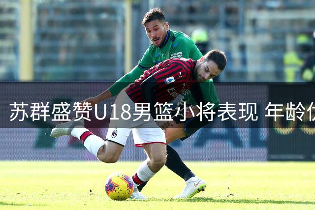 苏群盛赞U18男篮小将表现 年龄优势成亚军队亮点