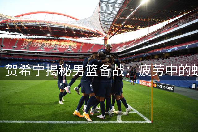 贺希宁揭秘男篮备战：疲劳中的蜕变之路