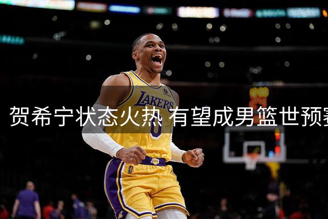 贺希宁状态火热 有望成男篮世预赛关键先生