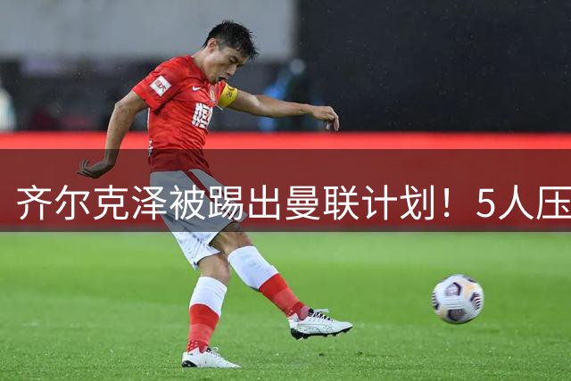 齐尔克泽被踢出曼联计划！5人压哨离队倒计时，老特拉福德要清仓了